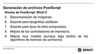 www.senati.edu.pe
Generación de archivos PostScript
Niveles de PostScript: Nivel 2
5. Descompresión de imágenes.
6. Soporte para tipografías asiáticas
7. Soporte para tipos de letra compuestos.
8. Mejora de los controladores de impresora.
9. Mejora muy notable (aunque algo tardía) de los
algoritmos de tramado de semitonos.
 