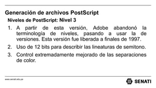 www.senati.edu.pe
Generación de archivos PostScript
Niveles de PostScript: Nivel 3
1. A partir de esta versión, Adobe abandonó la
terminología de niveles, pasando a usar la de
versiones. Esta versión fue liberada a finales de 1997.
2. Uso de 12 bits para describir las lineaturas de semitono.
3. Control extremadamente mejorado de las separaciones
de color.
 