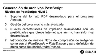 www.senati.edu.pe
Generación de archivos PostScript
Niveles de PostScript: Nivel 3
4. Soporte del formato PDF desarrollado para el programa
Acrobat.
5. Gestión del color mucho más avanzada
6. Nuevas características de impresión relacionadas con las
posibilidades que ofrece Internet que aún no han sido muy
desarrolladas.
7. Introducción de nuevos filtros de compresión de imágenes
como son el FlateDecode y FlateEncode y para definición de
datos como ReusableStreamDecode.
 