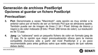 www.senati.edu.pe
Generación de archivos PostScript
Opciones al guardar un fichero PostScript
Previsualizar:
3. Pict: Denominada a veces "Macintosh", esta opción es muy similar a la
anterior salvo por el hecho de ser un formato Pict que se almacena aparte.
También puede ser de imagen de línea (1 bit / Píxel: bitmap de blanco y
negro) o de color indexado (8 bits / Píxel: 256 tonos de color). La resolución
es de 72 ppp.
4. Jpeg: La "cabecera" será un pequeño fichero de color en formato jpeg de
72 ppp. Es la opción que mejor previsualización ofrece pero la menos
compatible (funciona sólo a partir del nivel PostScript 2 y es poco
recomendable para artes gráficas salvo que estés seguro de qué valores
debes darle).
 
