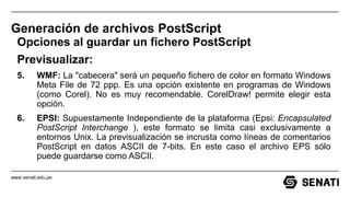 www.senati.edu.pe
Generación de archivos PostScript
Opciones al guardar un fichero PostScript
Previsualizar:
5. WMF: La "cabecera" será un pequeño fichero de color en formato Windows
Meta File de 72 ppp. Es una opción existente en programas de Windows
(como Corel). No es muy recomendable. CorelDraw! permite elegir esta
opción.
6. EPSI: Supuestamente Independiente de la plataforma (Epsi: Encapsulated
PostScript Interchange ), este formato se limita casi exclusivamente a
entornos Unix. La previsualización se incrusta como líneas de comentarios
PostScript en datos ASCII de 7-bits. En este caso el archivo EPS sólo
puede guardarse como ASCII.
 