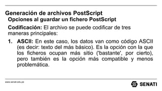 www.senati.edu.pe
Generación de archivos PostScript
Opciones al guardar un fichero PostScript
Codificación: El archivo se puede codificar de tres
maneras principales:
1. ASCII: En este caso, los datos van como código ASCII
(es decir: texto del más básico). Es la opción con la que
los ficheros ocupan más sitio ('bastante', por cierto),
pero también es la opción más compatible y menos
problemática.
 