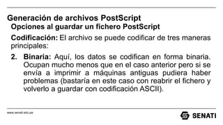 www.senati.edu.pe
Generación de archivos PostScript
Opciones al guardar un fichero PostScript
Codificación: El archivo se puede codificar de tres maneras
principales:
2. Binaria: Aquí, los datos se codifican en forma binaria.
Ocupan mucho menos que en el caso anterior pero si se
envía a imprimir a máquinas antiguas pudiera haber
problemas (bastaría en este caso con reabrir el fichero y
volverlo a guardar con codificación ASCII).
 