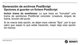 www.senati.edu.pe
Generación de archivos PostScript
Opciones al guardar un fichero PostScript
Incluir trama de semitonos: Lo que hace es "incrustar" una
trama de semitonos PostScript concreta: Lineatura, ángulo de
trama, función del punto
Si se marca esta opción, se dejan esos valores "fijos", por lo que
salvo que sepas lo qué estás haciendo, mejor deja esta opción
sin marcar.
 