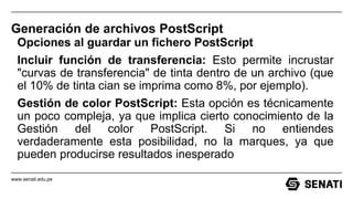 www.senati.edu.pe
Generación de archivos PostScript
Opciones al guardar un fichero PostScript
Incluir función de transferencia: Esto permite incrustar
"curvas de transferencia" de tinta dentro de un archivo (que
el 10% de tinta cian se imprima como 8%, por ejemplo).
Gestión de color PostScript: Esta opción es técnicamente
un poco compleja, ya que implica cierto conocimiento de la
Gestión del color PostScript. Si no entiendes
verdaderamente esta posibilidad, no la marques, ya que
pueden producirse resultados inesperado
 