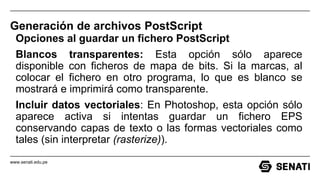 www.senati.edu.pe
Generación de archivos PostScript
Opciones al guardar un fichero PostScript
Blancos transparentes: Esta opción sólo aparece
disponible con ficheros de mapa de bits. Si la marcas, al
colocar el fichero en otro programa, lo que es blanco se
mostrará e imprimirá como transparente.
Incluir datos vectoriales: En Photoshop, esta opción sólo
aparece activa si intentas guardar un fichero EPS
conservando capas de texto o las formas vectoriales como
tales (sin interpretar (rasterize)).
 