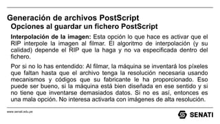 www.senati.edu.pe
Generación de archivos PostScript
Opciones al guardar un fichero PostScript
Interpolación de la imagen: Esta opción lo que hace es activar que el
RIP interpole la imagen al filmar. El algoritmo de interpolación (y su
calidad) depende el RIP que la haga y no va especificada dentro del
fichero.
Por si no lo has entendido: Al filmar, la máquina se inventará los píxeles
que faltan hasta que el archivo tenga la resolución necesaria usando
mecanismos y códigos que su fabricante le ha proporcionado. Eso
puede ser bueno, si la máquina está bien diseñada en ese sentido y si
no tiene que inventarse demasiados datos. Si no es así, entonces es
una mala opción. No interesa activarla con imágenes de alta resolución.
 