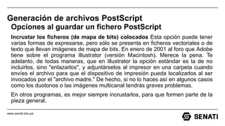 www.senati.edu.pe
Generación de archivos PostScript
Opciones al guardar un fichero PostScript
Incrustar los ficheros (de mapa de bits) colocados Esta opción puede tener
varias formas de expresarse, pero sólo se presenta en ficheros vectoriales o de
texto que llevan imágenes de mapa de bits. En enero de 2001 al foro que Adobe
tiene sobre el programa Illustrator (versión Macintosh). Merece la pena. Te
adelanto, de todas maneras, que en Illustrator la opción estándar es la de no
incluirlos, sino "enlazarlos", y adjuntárselos al impresor en una carpeta cuando
envíes el archivo para que el dispositivo de impresión pueda localizarlos al ser
invocados por el "archivo madre." De hecho, si no lo haces así en algunos casos
como los duotonos o las imágenes multicanal tendrás graves problemas.
En otros programas, es mejor siempre incrustarlos, para que formen parte de la
pieza general.
 