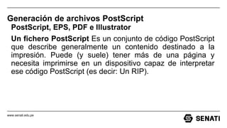 www.senati.edu.pe
Generación de archivos PostScript
PostScript, EPS, PDF e Illustrator
Un fichero PostScript Es un conjunto de código PostScript
que describe generalmente un contenido destinado a la
impresión. Puede (y suele) tener más de una página y
necesita imprimirse en un dispositivo capaz de interpretar
ese código PostScript (es decir: Un RIP).
 