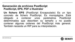 www.senati.edu.pe
Generación de archivos PostScript
PostScript, EPS, PDF e Illustrator
Un fichero EPS (PostScript Encapsulado) Es un tipo
concreto de fichero PostScript. Es monopágina. Está
obligado a contener unos parámetros PostScript
determinados que describen su tamaño y no puede
contener algunas ordenes del PostScript más general.
También necesita un RIP para su interpretación.
 