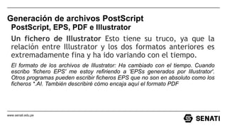 www.senati.edu.pe
Generación de archivos PostScript
PostScript, EPS, PDF e Illustrator
Un fichero de Illustrator Esto tiene su truco, ya que la
relación entre Illustrator y los dos formatos anteriores es
extremadamente fina y ha ido variando con el tiempo.
El formato de los archivos de Illustrator: Ha cambiado con el tiempo. Cuando
escribo 'fichero EPS' me estoy refiriendo a 'EPSs generados por Illustrator'.
Otros programas pueden escribir ficheros EPS que no son en absoluto como los
ficheros *.AI. También describiré cómo encaja aquí el formato PDF
 