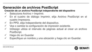 www.senati.edu.pe
Generación de archivos PostScript
Creación de un archivo PostScript independiente del dispositivo
 Seleccione Archivo > Imprimir.
 En el cuadro de diálogo Imprimir, elija Archivo PostScript en el
cuadro Impresora.
 En PPD, elija Independiente del dispositivo.
 Vea o cambie la configuración de impresión existente.
 InDesign utiliza el intervalo de páginas actual al crear un archivo
PostScript.
 Haga clic en Guardar
 Especifique un nombre y una ubicación y haga clic en Guardar.
 