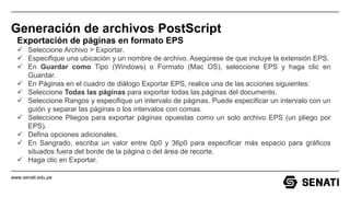 www.senati.edu.pe
Generación de archivos PostScript
Exportación de páginas en formato EPS
 Seleccione Archivo > Exportar.
 Especifique una ubicación y un nombre de archivo. Asegúrese de que incluye la extensión EPS.
 En Guardar como Tipo (Windows) o Formato (Mac OS), seleccione EPS y haga clic en
Guardar.
 En Páginas en el cuadro de diálogo Exportar EPS, realice una de las acciones siguientes:
 Seleccione Todas las páginas para exportar todas las páginas del documento.
 Seleccione Rangos y especifique un intervalo de páginas. Puede especificar un intervalo con un
guión y separar las páginas o los intervalos con comas.
 Seleccione Pliegos para exportar páginas opuestas como un solo archivo EPS (un pliego por
EPS).
 Defina opciones adicionales.
 En Sangrado, escriba un valor entre 0p0 y 36p0 para especificar más espacio para gráficos
situados fuera del borde de la página o del área de recorte.
 Haga clic en Exportar.
 