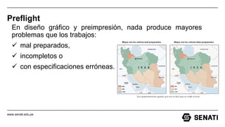www.senati.edu.pe
Preflight
En diseño gráfico y preimpresión, nada produce mayores
problemas que los trabajos:
 mal preparados,
 incompletos o
 con especificaciones erróneas.
 