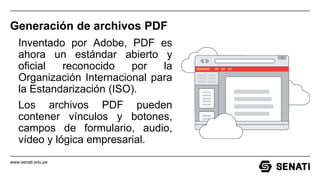 www.senati.edu.pe
Generación de archivos PDF
Inventado por Adobe, PDF es
ahora un estándar abierto y
oficial reconocido por la
Organización Internacional para
la Estandarización (ISO).
Los archivos PDF pueden
contener vínculos y botones,
campos de formulario, audio,
vídeo y lógica empresarial.
 