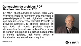 www.senati.edu.pe
Generación de archivos PDF
Nosotros inventamos el PDF
En 1991, el cofundador de Adobe, el Dr. John
Warnock, inició la revolución que marcaba el
paso del papel al formato digital con una idea
que bautizó como “The Camelot Project” (el
proyecto Camelot). El objetivo consistía en
que todo el mundo pudiera capturar
documentos de cualquier aplicación y enviar
la versión electrónica de dichos documentos
a donde quisiera, así como verlos e
imprimirlos desde cualquier máquina
 