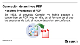 www.senati.edu.pe
Generación de archivos PDF
Nosotros inventamos el PDF
En 1992, el proyecto Camelot ya había pasado a
convertirse en PDF. Hoy en día, es el formato en el que
las empresas de todo el mundo depositan su confianza.
 