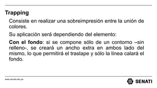 www.senati.edu.pe
Trapping
Consiste en realizar una sobreimpresión entre la unión de
colores.
Su aplicación será dependiendo del elemento:
Con el fondo: si se compone sólo de un contorno –sin
relleno-, se creará un ancho extra en ambos lado del
mismo, lo que permitirá el traslape y sólo la línea calará el
fondo.
 