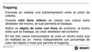 www.senati.edu.pe
Trapping
Consiste en realizar una sobreimpresión entre la unión de
colores.
Cuando sólo tiene relleno se creará una marca extra
alrededor del mismo, el cual permitirá el traslape;
Sobre un objeto de color con línea de contorno, el ancho
extra que se traslapa, se crear alrededor del contorno.
En los tres casos mencionados se crea un ancho extra que
en realidad es un marco independiente con porcentaje de
color del objeto o línea que permite el trapping.
 