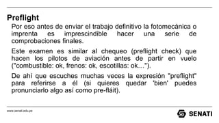 www.senati.edu.pe
Preflight
Por eso antes de enviar el trabajo definitivo la fotomecánica o
imprenta es imprescindible hacer una serie de
comprobaciones finales.
Este examen es similar al chequeo (preflight check) que
hacen los pilotos de aviación antes de partir en vuelo
("combustible: ok, frenos: ok, escotillas: ok…").
De ahí que escuches muchas veces la expresión "preflight"
para referirse a él (si quieres quedar 'bien' puedes
pronunciarlo algo así como pre-fláit).
 