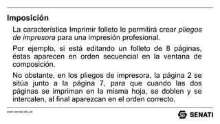 www.senati.edu.pe
Imposición
La característica Imprimir folleto le permitirá crear pliegos
de impresora para una impresión profesional.
Por ejemplo, si está editando un folleto de 8 páginas,
éstas aparecen en orden secuencial en la ventana de
composición.
No obstante, en los pliegos de impresora, la página 2 se
sitúa junto a la página 7, para que cuando las dos
páginas se impriman en la misma hoja, se doblen y se
intercalen, al final aparezcan en el orden correcto.
 