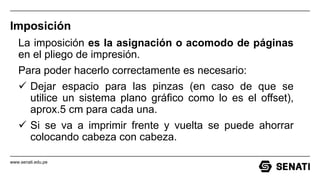 www.senati.edu.pe
Imposición
La imposición es la asignación o acomodo de páginas
en el pliego de impresión.
Para poder hacerlo correctamente es necesario:
 Dejar espacio para las pinzas (en caso de que se
utilice un sistema plano gráfico como lo es el offset),
aprox.5 cm para cada una.
 Si se va a imprimir frente y vuelta se puede ahorrar
colocando cabeza con cabeza.
 