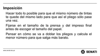 www.senati.edu.pe
Imposición
Hacer todo lo posible para que el mismo número de tintas
te quede del mismo lado para que así el pliego sólo pase
una vez.
Fijarse en el tamaño de la prensa y del impreso final
antes de escoger el tamaño del papel.
Pensar en cómo se va a doblar los pliegos y calcula el
menor número para que salga más barato.
 
