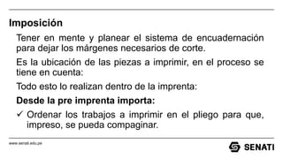 www.senati.edu.pe
Imposición
Tener en mente y planear el sistema de encuadernación
para dejar los márgenes necesarios de corte.
Es la ubicación de las piezas a imprimir, en el proceso se
tiene en cuenta:
Todo esto lo realizan dentro de la imprenta:
Desde la pre imprenta importa:
 Ordenar los trabajos a imprimir en el pliego para que,
impreso, se pueda compaginar.
 