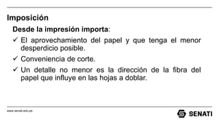 www.senati.edu.pe
Imposición
Desde la impresión importa:
 El aprovechamiento del papel y que tenga el menor
desperdicio posible.
 Conveniencia de corte.
 Un detalle no menor es la dirección de la fibra del
papel que influye en las hojas a doblar.
 