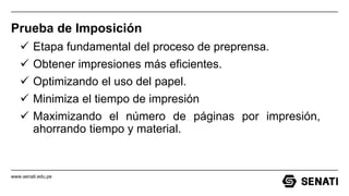 www.senati.edu.pe
Prueba de Imposición
 Etapa fundamental del proceso de preprensa.
 Obtener impresiones más eficientes.
 Optimizando el uso del papel.
 Minimiza el tiempo de impresión
 Maximizando el número de páginas por impresión,
ahorrando tiempo y material.
 