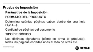 www.senati.edu.pe
Prueba de Imposición
Parámetros de la Imposición
FORMATO DEL PRODUCTO
Determina cuántas páginas caben dentro de una hoja
(1,2,4...)..
Cantidad de páginas del documento
TIPO DE COSIDO
Las distintas signaturas (cómo se arma el producto),
todas las páginas cortadas unas al lado de otras etc.
 