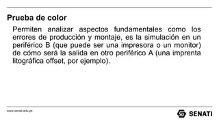 www.senati.edu.pe
Prueba de color
Permiten analizar aspectos fundamentales como los
errores de producción y montaje, es la simulación en un
periférico B (que puede ser una impresora o un monitor)
de cómo será la salida en otro periférico A (una imprenta
litográfica offset, por ejemplo).
 
