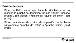 www.senati.edu.pe
Prueba de color
Si el periférico en el que hace la simulación es un
monitor, la prueba se denomina "prueba virtual", "pseudo
prueba", (en Adobe Photoshop:) "ajuste de color" (soft
proof).
Si se trata de un dispositivo de impresión, se le llama
simplemente "prueba de color" o "prueba física" (hard
proof)
 