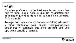 www.senati.edu.pe
Preflight
En artes gráficas consiste básicamente en comprobar
que va todo lo que debe ir, que los parámetros son
correctos y que nada de lo que no debe ir se va fuera.
Así de simple.
Trabajar con un sistema de trabajo (workflow) adecuado
y bien planteado evita muchas comprobaciones
posteriores y garantiza que este preflight sea una
operación sencilla y rutinaria.
 