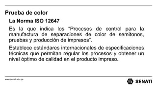 www.senati.edu.pe
Prueba de color
La Norma ISO 12647
Es la que indica los “Procesos de control para la
manufactura de separaciones de color de semitonos,
pruebas y producción de impresos”.
Establece estándares internacionales de especificaciones
técnicas que permitan regular los procesos y obtener un
nivel óptimo de calidad en el producto impreso.
 