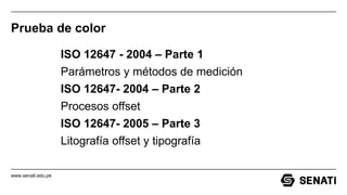 www.senati.edu.pe
Prueba de color
ISO 12647 - 2004 – Parte 1
Parámetros y métodos de medición
ISO 12647- 2004 – Parte 2
Procesos offset
ISO 12647- 2005 – Parte 3
Litografía offset y tipografía
 