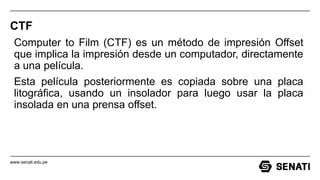 www.senati.edu.pe
CTF
Computer to Film (CTF) es un método de impresión Offset
que implica la impresión desde un computador, directamente
a una película.
Esta película posteriormente es copiada sobre una placa
litográfica, usando un insolador para luego usar la placa
insolada en una prensa offset.
 