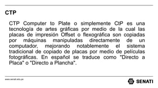 www.senati.edu.pe
CTP
CTP Computer to Plate o simplemente CtP es una
tecnología de artes gráficas por medio de la cual las
placas de impresión Offset o flexográfica son copiadas
por máquinas manipuladas directamente de un
computador, mejorando notablemente el sistema
tradicional de copiado de placas por medio de películas
fotográficas. En español se traduce como "Directo a
Placa" o "Directo a Plancha".
 