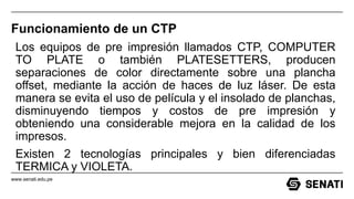 www.senati.edu.pe
Funcionamiento de un CTP
Los equipos de pre impresión llamados CTP, COMPUTER
TO PLATE o también PLATESETTERS, producen
separaciones de color directamente sobre una plancha
offset, mediante la acción de haces de luz láser. De esta
manera se evita el uso de película y el insolado de planchas,
disminuyendo tiempos y costos de pre impresión y
obteniendo una considerable mejora en la calidad de los
impresos.
Existen 2 tecnologías principales y bien diferenciadas
TERMICA y VIOLETA.
 