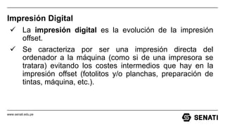 www.senati.edu.pe
Impresión Digital
 La impresión digital es la evolución de la impresión
offset.
 Se caracteriza por ser una impresión directa del
ordenador a la máquina (como si de una impresora se
tratara) evitando los costes intermedios que hay en la
impresión offset (fotolitos y/o planchas, preparación de
tintas, máquina, etc.).
 