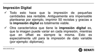 www.senati.edu.pe
Impresión Digital
 Todo esto hace que la impresión de pequeñas
cantidades sea rentable. Antiguamente era impensable
plantearse por ejemplo, imprimir 50 revistas y gracias a
la impresión digital es totalmente viable.
 Otra característica que tiene la impresión digital es,
que la imagen puede variar en cada impresión, mientras
que en offset es siempre la misma. Esto es
especialmente util para la impresión de dato variable
(por ejemplo: diplomas).
 