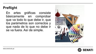 www.senati.edu.pe
Preflight
En artes gráficas consiste
básicamente en comprobar
que va todo lo que debe ir, que
los parámetros son correctos y
que nada de lo que no debe ir
se va fuera. Así de simple.
 