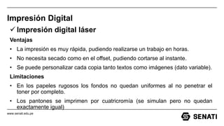www.senati.edu.pe
Impresión Digital
 Impresión digital láser
Ventajas
• La impresión es muy rápida, pudiendo realizarse un trabajo en horas.
• No necesita secado como en el offset, pudiendo cortarse al instante.
• Se puede personalizar cada copia tanto textos como imágenes (dato variable).
Limitaciones
• En los papeles rugosos los fondos no quedan uniformes al no penetrar el
toner por completo.
• Los pantones se imprimen por cuatricromía (se simulan pero no quedan
exactamente igual)
 