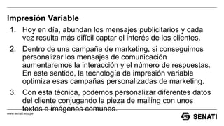 www.senati.edu.pe
Impresión Variable
1. Hoy en día, abundan los mensajes publicitarios y cada
vez resulta más difícil captar el interés de los clientes.
2. Dentro de una campaña de marketing, si conseguimos
personalizar los mensajes de comunicación
aumentaremos la interacción y el número de respuestas.
En este sentido, la tecnología de impresión variable
optimiza esas campañas personalizadas de marketing.
3. Con esta técnica, podemos personalizar diferentes datos
del cliente conjugando la pieza de mailing con unos
textos e imágenes comunes.
 