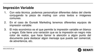 www.senati.edu.pe
Impresión Variable
1. Con esta técnica, podemos personalizar diferentes datos del cliente
conjugando la pieza de mailing con unos textos e imágenes
comunes.
2. En el caso de Gureak Marketing tenemos diferentes equipos de
impresión variable:
3. El más económico es el que permite la impresión variable en blanco
y negro. Este tiene una variación que es la impresión en negro más
color de realce, que hace llamar la atención a algún punto del
documento para destacar algún mensaje que puede ser comercial,
de advertencia, etc.
 