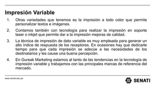 www.senati.edu.pe
Impresión Variable
1. Otras variedades que tenemos es la impresión a todo color que permite
personalizar textos e imágenes.
2. Contamos también con tecnología para realizar la impresión en soporte
laser o inkjet que permite dar a la impresión mejoras de calidad.
3. La técnica de impresión de dato variable es muy empleada para generar un
alto índice de respuesta de los receptores. En ocasiones hay que dedicarle
tiempo para que cada impresión se adecúe a las necesidades de los
destinatarios y les cause una buena percepción.
4. En Gureak Marketing estamos al tanto de las tendencias en la tecnología de
impresión variable y trabajamos con las principales marcas de referencia del
mercado.
 