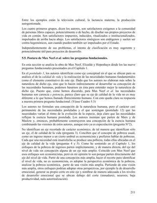 211
Entre los ejemplos están la televisión cultural, la lactancia materna, la producción
autogestionada.
Los cuatro primeros grupos, dicen los autores, son satisfactores exógenos a la comunidad
de personas libres capaces, potencialmente o de hecho, de diseñar sus propios proyectos de
vida en común. Son satisfactores impuestos, inducidos, ritualizados o institucionalizados,
impulsados de arriba hacia abajo. Los satisfactores sinérgicos son endógenos y suelen ser
contra hegemónicos, aun cuando pueden también ser impulsados por el Estado.
Independientemente de sus problemas, el intento de clasificación es muy sugerente y
potencialmente útil para proyectos de desarrollo.
5.5. Postura de Max Neef et al. sobre las preguntas fundacionales.
En esta sección se analiza la obra de Max Neef, Elizalde y Hopenhayn desde los las nueve
preguntas fundacionales presentados en el Capítulo 1.
En el postulado 1, los autores identifican como eje conceptual en el que se ubican para su
análisis el de la calidad de vida y la realización de las necesidades humanas fundamentales
como el elemento constitutivo de este eje. Dado que los autores no elaboran más sobre la
naturaleza de dicho eje, sino que lo hacen indirectamente al desarrollar su concepción de
las necesidades humanas, podemos basarnos en ésta para entender mejor la naturaleza de
dicho eje. Puesto que, como hemos discutido, para Max Neef et al. las necesidades
humanas son carencia y potencia, parece claro que su eje de calidad de la vida no es muy
diferente a lo que hemos llamado florecimiento humano. Con esto queda clara su respuesta
a nuestra primera pregunta fundacional. (Véase Cuadro 5.3)
Los autores no formulan una concepción de la naturaleza humana, pero el carácter casi
permanente de las necesidades postuladas y el que sostengan (postulado 12) que las
necesidades varían al ritmo de la evolución de la especie, deja claro que las necesidades
reflejan la esencia humana postulada. Los autores insinúan que parten de Marx y de
Maslow y, entonces, probablemente construyeron una concepción de la esencia humana
combinando las visiones de estos autores, aunque esto ya es especulación (pregunta N°2).
No identifican un eje recortado de carácter económico, de tal manera que identifican sólo
un eje, el de calidad de la vida (pregunta 3). Conciben que el concepto de pobreza usual,
como un ingreso menor a un cierto umbral es economicista y prefieren hablar de pobrezas.
Cada que una necesidad está insatisfecha se produce una pobreza, todas ellas ubicadas en el
eje de calidad de la vida (preguntas 4 y 5). Como he sostenido en el Capítulo 1, los
enfoques de la pobreza de ingresos parten implícitamente, y de manera directa, del eje del
nivel de vida sin concepción alguna de un eje más amplio. Coincido con Max Neef que
esos enfoques son economicistas, pero en mi opinión lo son porque parten directamente del
eje del nivel de vida. Partir de una concepción más amplia, hacer el recorte para identificar
el nivel de vida, no es economicista, es adoptar la perspectiva económica de la pobreza,
analizar la pobreza económica, partir de una visión más amplia. Partiendo de esta visión
más amplia, otros enfoques podrían adoptar otras perspectivas, por ejemplo la de desarrollo
emocional, generar su propio corte en este eje y nombrar de manera adecuada a los niveles
de desarrollo emocional que se ubican debajo del corte (inmadurez, neurosis, baja
productividad, nula autorrealización).
 