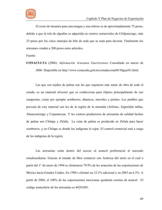 Capítulo V Plan de Negocios de Exportación
49
El costo de insumos para una enagua y una rebozo es de aproximadamente 75 pesos,
debido a que la tela de algodón es adquirida en centros comerciales de Chilpancingo, más
25 pesos por los cinco manojos de hilo de seda que se usan para decorar. Finalmente los
artesanos venden a 200 pesos estos artículos.
Fuente:
CONACULTA (2006). Información Artesanos Guerrerenses Consultado en marzo de
2006. Disponible en http://www.conaculta.gob.mx/estados/ene04/30guer01.html.
Las que son tejidos de palma son las que requieren más mano de obra de todo el
estado, es un material silvestre que se confecciona para objetos principalmente de uso
campesino, como por ejemplo sombreros, abanicos, morrales y petates. Los pueblos que
proveen de este material son los de la región de la montaña (Atlixtac, Zapotitlán tablas,
Ahuacoutzingo y Copanatoyac. Y los centros productores de artesanías de calidad hechas
de palma son Chilapa y Zitlala. La cinta de palma es producida en Zitlala para hacer
sombreros, y en Chilapa es donde los indígenas lo tejen. El control comercial está a cargo
de los indígenas de la región.
Las artesanías están dentro del acceso al arancel preferencial al mercado
estadounidense. Gracias al tratado de libre comercio con América del norte en el cual a
partir del 1° de enero de 1994 se eliminaron 79.9% de los aranceles de las exportaciones de
México hacia Estados Unidos. En 1998 s eliminó un 12.5% adicional y en 2003 un 6.3%. A
partir de 2008, el 100% de las exportaciones mexicanas quedarán exentas de arancel. El
código arancelario de las artesanías es 44201001.
 