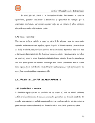 Capítulo V Plan de Negocios de Exportación
50
Se tiene previsto entrar a la internacionalización directamente al empezar
operaciones, queremos maximizar la rentabilidad y aprovechar las ventajas que la
exportación nos brinda. Incrementar nuestras ventas en los primeros 3 años, asimismo
diversificar mercados e incrementar ventas.
5.3.2 Envase y embalaje
Una vez que se haya recibido la orden por parte de los clientes y que las piezas estén
acabados serán envueltos en papel de espuma delgado, utilizando cajas de cartón rellenas
de nieve de unicel para protección especial de las artesanías, dejándolas inmóviles para
evitar riesgos de rompimiento. En el caso de los rebozos, trajes y manteles serán envueltos
en plástico y posteriormente depositados individualmente en cajas de cartón pequeñas ya
que estas piezas pueden ser dobladas hasta llegar a un tamaño considerable para no ocupar
tanto espacio. En la parte frontal estará el logotipo de la empresa, y en la parte superior las
especificaciones de cuidado, peso y contenido.
5.4 ANÁLISIS Y SELECCIÓN DEL MERCADO META
5.4.1 Descripción de la industria
La industria exportadora ha ido creciendo en los últimos 10 años de manera constante
debido al creciente número de tratados comerciales que se han ido firmando alrededor del
mundo, las artesanías por su lado van ganando terreno en el mercado del arte decorativo, y
por tratarse de mano de obra mexicana llama aún más la atención de gente conocedora.
 