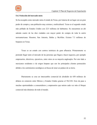 Capítulo V Plan de Negocios de Exportación
52
5.4.3 Selección del mercado meta
Se ha escogido como mercado meta el estado de Texas, por tratarse de un lugar con un gran
poder de compra y una población muy extensa y multicultural. Texas es el segundo estado
más poblado de Estados Unidos con 22.5 millones de habitantes. Se encuentran en ahí
además cuatro de las diez ciudades con mayor poder de compra de toda la unión
norteamericana: Houston, San Antonio, Dallas y McAllen. Existen 7.3 millones de
hispanos en Texas.
Texas es un estado con centros turísticos de gran afluencia. Primeramente se
pretende llegar tanto al mercado de las personas que llegan a hacer negocios, por ejemplo
empresarios, directivos, ejecutivos, entre otros en su mayoría anglosajón. Por otro lado a
mexicanos residentes o de origen hispano que son los principales clientes potenciales
debido a los sentimientos nostálgicos en busca de tener un pedazo de su tierra.
Diariamente se crea un intercambio comercial de alrededor de 650 millones de
dólares en comercio entre México y Estados Unidos gracias al TLCAN. Esto da paso a
muchas oportunidades a consumidores y empresarios que nutren cada vez más el bloque
comercial más dinámico de todo el mundo.
 